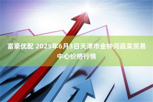 富豪优配 2025年6月3日天津市金钟河蔬菜贸易中心价格行情