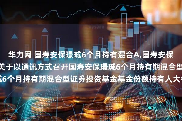 华力网 国寿安保璟珹6个月持有混合A,国寿安保璟珹6个月持有混合C: 关于以通讯方式召开国寿安保璟珹6个月持有期混合型证券投资基金基金份额持有人大会的公告