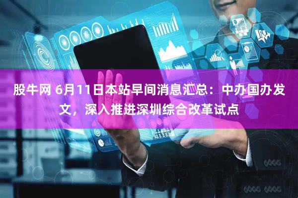 股牛网 6月11日本站早间消息汇总：中办国办发文，深入推进深圳综合改革试点