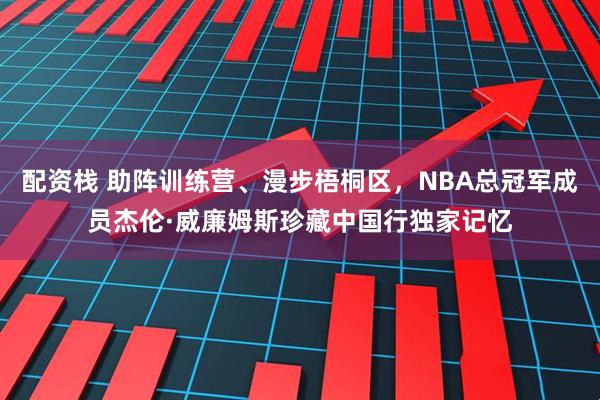配资栈 助阵训练营、漫步梧桐区，NBA总冠军成员杰伦·威廉姆斯珍藏中国行独家记忆