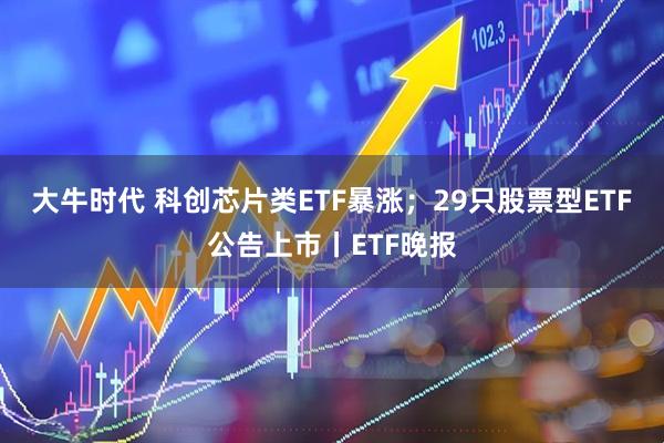 大牛时代 科创芯片类ETF暴涨；29只股票型ETF公告上市丨ETF晚报