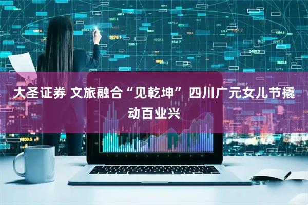 大圣证券 文旅融合“见乾坤” 四川广元女儿节撬动百业兴