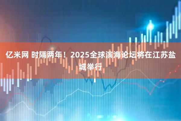 亿米网 时隔两年！2025全球滨海论坛将在江苏盐城举行