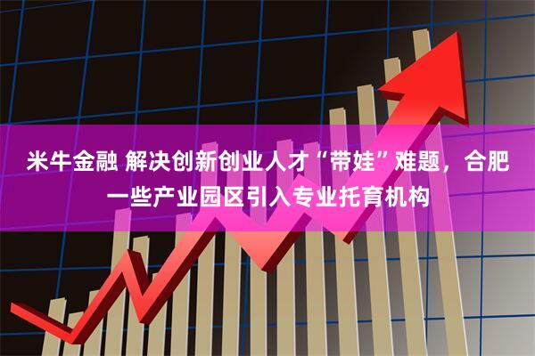 米牛金融 解决创新创业人才“带娃”难题，合肥一些产业园区引入专业托育机构