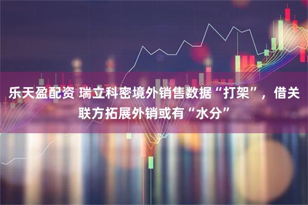 乐天盈配资 瑞立科密境外销售数据“打架”，借关联方拓展外销或有“水分”