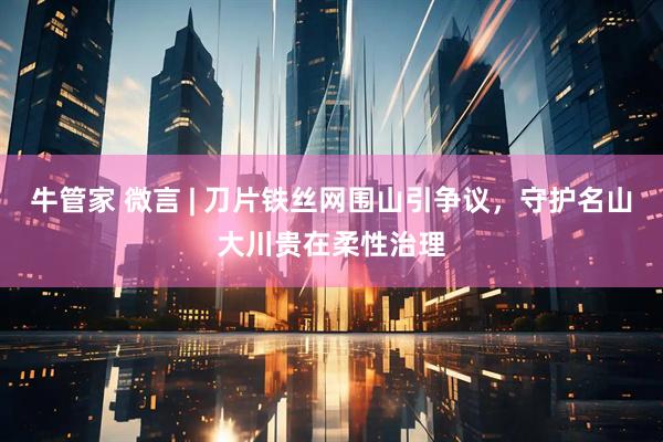 牛管家 微言 | 刀片铁丝网围山引争议，守护名山大川贵在柔性治理