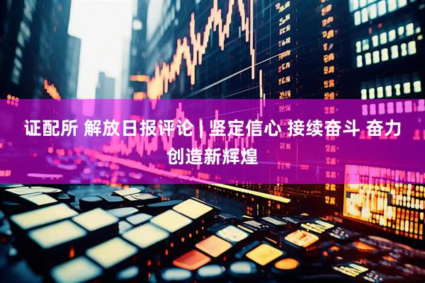 证配所 解放日报评论 | 坚定信心 接续奋斗 奋力创造新辉煌